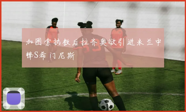加图索执教后拉齐奥欲引进米兰中锋S希门尼斯