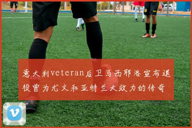 意大利veteran后卫马西耶洛宣布退役曾为尤文和亚特兰大效力的传奇球员
