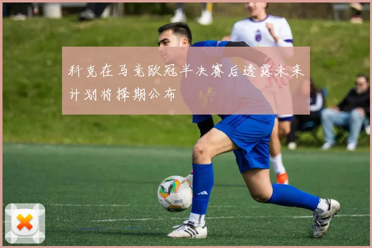 科克在马竞欧冠半决赛后透露未来计划将择期公布