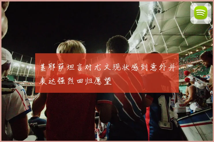 基耶萨坦言对尤文现状感到意外并表达强烈回归愿望