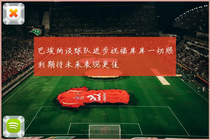 巴埃纳谈球队进步祝福库库一切顺利期待未来表现更佳