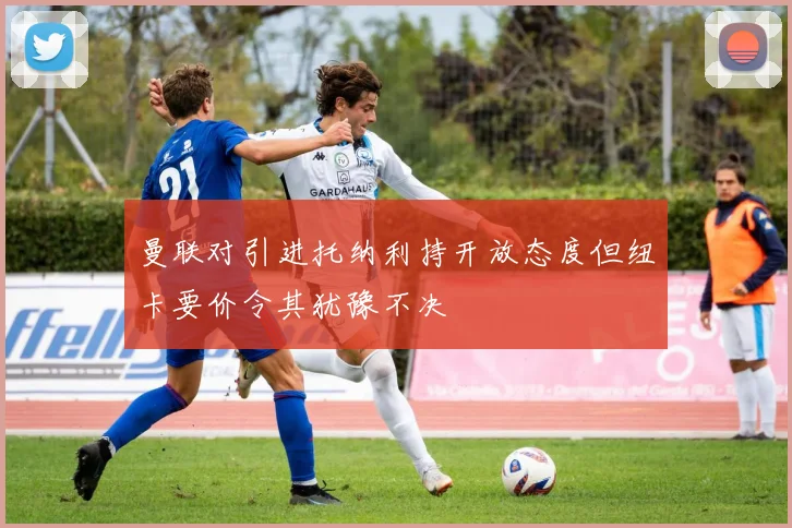 曼联对引进托纳利持开放态度但纽卡要价令其犹豫不决