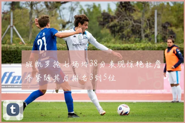 班凯罗抢七场均38分表现惊艳杜詹乔紧随其后排名3到5位