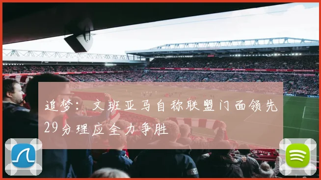 追梦：文班亚马自称联盟门面领先29分理应全力争胜