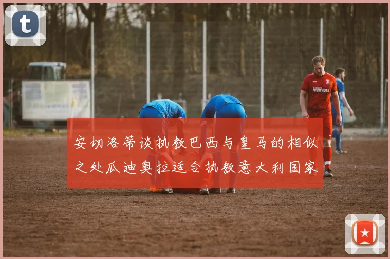 安切洛蒂谈执教巴西与皇马的相似之处瓜迪奥拉适合执教意大利国家队