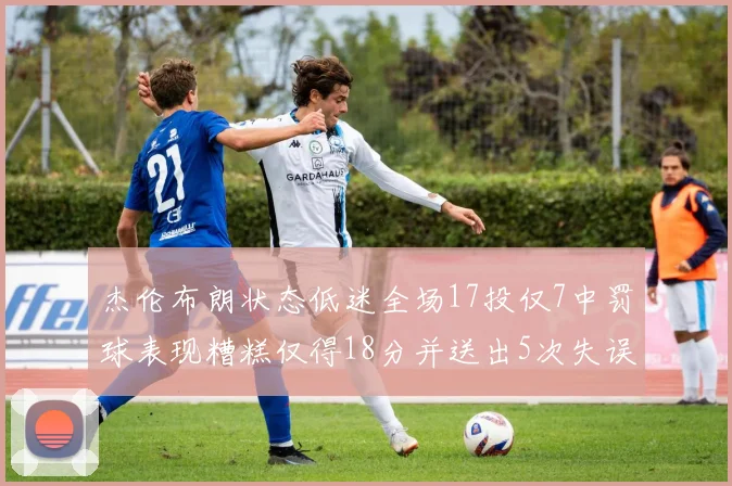 杰伦布朗状态低迷全场17投仅7中罚球表现糟糕仅得18分并送出5次失误