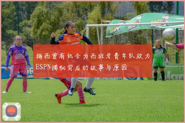 梅西曾有机会为西班牙青年队效力ESPN揭秘背后的故事与原因