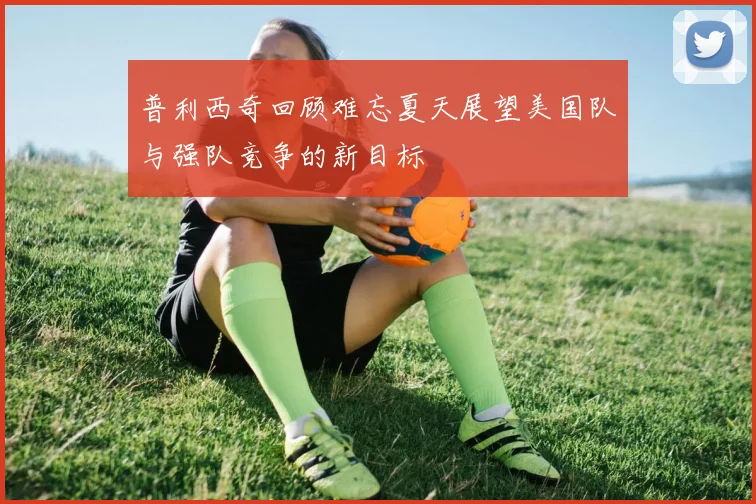 普利西奇回顾难忘夏天展望美国队与强队竞争的新目标