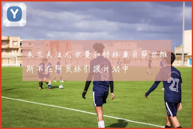 米兰关注尤尔曼和特林康贡萨尔维斯不在阿莫林引援计划中