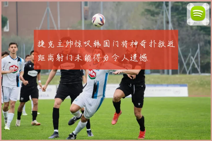 捷克主帅惊叹韩国门将神奇扑救近距离射门未能得分令人遗憾